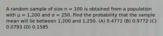 A random sample of size n = 100 is obtained from a population with μ = 1,200 and σ = 250. Find the probability that the sample mean will lie between 1,200 and 1,250. (A) 0.4772 (B) 0.9772 (C) 0.0793 (D) 0.1585