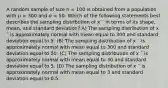 A random sample of size n = 100 is obtained from a population with μ = 300 and σ = 50. Which of the following statements best describes the sampling distribution of x ¯ in terms of its shape, mean, and standard deviation? A) The sampling distribution of x ¯ is approximately normal with mean equal to 300 and standard deviation equal to 5. (B) The sampling distribution of x ¯ is approximately normal with mean equal to 300 and standard deviation equal to 50. (C) The sampling distribution of x ¯ is approximately normal with mean equal to 30 and standard deviation equal to 5. (D) The sampling distribution of x ¯ is approximately normal with mean equal to 3 and standard deviation equal to 0.5.