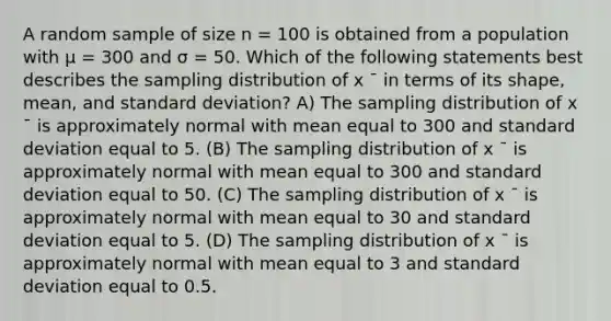 A random sample of size n = 100 is obtained from a population with μ = 300 and σ = 50. Which of the following statements best describes the sampling distribution of x ¯ in terms of its shape, mean, and <a href='https://www.questionai.com/knowledge/kqGUr1Cldy-standard-deviation' class='anchor-knowledge'>standard deviation</a>? A) The sampling distribution of x ¯ is approximately normal with mean equal to 300 and standard deviation equal to 5. (B) The sampling distribution of x ¯ is approximately normal with mean equal to 300 and standard deviation equal to 50. (C) The sampling distribution of x ¯ is approximately normal with mean equal to 30 and standard deviation equal to 5. (D) The sampling distribution of x ¯ is approximately normal with mean equal to 3 and standard deviation equal to 0.5.