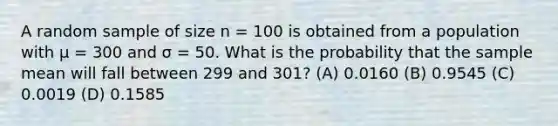 A random sample of size n = 100 is obtained from a population with μ = 300 and σ = 50. What is the probability that the sample mean will fall between 299 and 301? (A) 0.0160 (B) 0.9545 (C) 0.0019 (D) 0.1585