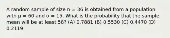 A random sample of size n = 36 is obtained from a population with μ = 60 and σ = 15. What is the probability that the sample mean will be at least 58? (A) 0.7881 (B) 0.5530 (C) 0.4470 (D) 0.2119