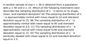 A random sample of size n = 36 is obtained from a population with μ = 60 and σ = 15. Which of the following statements best describes the sampling distribution of x ¯ in terms of its shape, mean, and standard deviation? (A) The sampling distribution of x ¯ is approximately normal with mean equal to 10 and standard deviation equal to 15. (B) The sampling distribution of x ¯ is approximately normal with mean equal to 60 and standard deviation equal to 2.5. (C) The sampling distribution of x ¯ is approximately normal with mean equal to 60 and standard deviation equal to 15. (D) The sampling distribution of x ¯ is positively skewed with mean equal to 10 and standard deviation equal to 2.5.