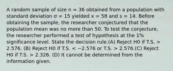 A random sample of size n = 36 obtained from a population with <a href='https://www.questionai.com/knowledge/kqGUr1Cldy-standard-deviation' class='anchor-knowledge'>standard deviation</a> σ = 15 yielded x = 58 and s = 14. Before obtaining the sample, the researcher conjectured that the population mean was no <a href='https://www.questionai.com/knowledge/keWHlEPx42-more-than' class='anchor-knowledge'>more than</a> 50. To test the conjecture, the researcher performed a test of hypothesis at the 1% significance level. State the decision rule.(A) Reject H0 if T.S. > 2.576. (B) Reject H0 if T.S. 2.576.(C) Reject H0 if T.S. > 2.326. (D) It cannot be determined from the information given.