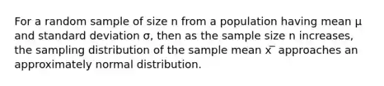 For a random sample of size n from a population having mean μ and standard deviation σ, then as the sample size n increases, the sampling distribution of the sample mean x ̅ approaches an approximately normal distribution.