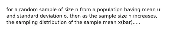 for a random sample of size n from a population having mean u and standard deviation o, then as the sample size n increases, the sampling distribution of the sample mean x(bar).....