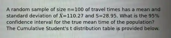 A random sample of size n=100 of travel times has a mean and standard deviation of 𝑋̅=110.27 and S=28.95. What is the 95% confidence interval for the true mean time of the population? The Cumulative Student's t distribution table is provided below.