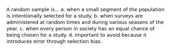 A random sample is... a. when a small segment of the population is intentionally selected for a study. b. when surveys are administered at random times and during various seasons of the year. c. when every person in society has an equal chance of being chosen for a study. d. important to avoid because it introduces error through selection bias.