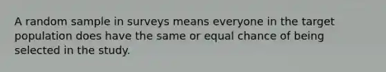 A random sample in surveys means everyone in the target population does have the same or equal chance of being selected in the study.