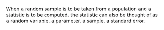 When a random sample is to be taken from a population and a statistic is to be computed, the statistic can also be thought of as a random variable. a parameter. a sample. a standard error.