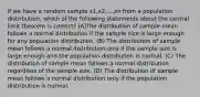 If we have a random sample x1,x2,...,xn from a population distribution, which of the following statements about the central limit theorem is correct? (A)The distribution of sample mean follows a normal distribution if the sample size is large enough for any population distribution. (B) The distribution of sample mean follows a normal distribution only if the sample size is large enough and the population distribution is normal. (C) The distribution of sample mean follows a normal distribution regardless of the sample size. (D) The distribution of sample mean follows a normal distribution only if the population distribution is normal.