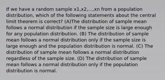 If we have a random sample x1,x2,...,xn from a population distribution, which of the following statements about the central limit theorem is correct? (A)The distribution of sample mean follows a normal distribution if the sample size is large enough for any population distribution. (B) The distribution of sample mean follows a normal distribution only if the sample size is large enough and the population distribution is normal. (C) The distribution of sample mean follows a normal distribution regardless of the sample size. (D) The distribution of sample mean follows a normal distribution only if the population distribution is normal.