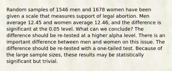 Random samples of 1546 men and 1678 women have been given a scale that measures support of legal abortion. Men average 12.45 and women average 12.46, and the difference is significant at the 0.05 level. What can we conclude? The difference should be re-tested at a higher alpha level. There is an important difference between men and women on this issue. The difference should be re-tested with a one-tailed test. Because of the large sample sizes, these results may be statistically significant but trivial.