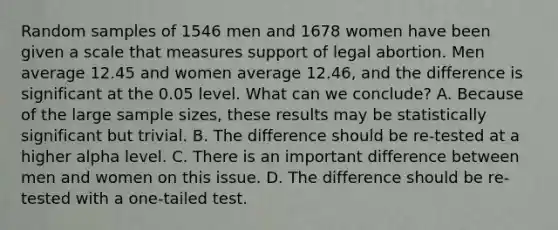 Random samples of 1546 men and 1678 women have been given a scale that measures support of legal abortion. Men average 12.45 and women average 12.46, and the difference is significant at the 0.05 level. What can we conclude? A. Because of the large sample sizes, these results may be statistically significant but trivial. B. The difference should be re-tested at a higher alpha level. C. There is an important difference between men and women on this issue. D. The difference should be re-tested with a one-tailed test.