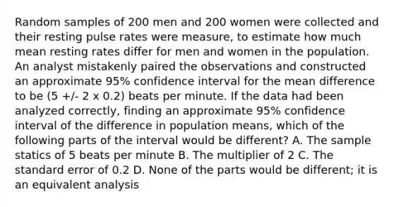 Random samples of 200 men and 200 women were collected and their resting pulse rates were measure, to estimate how much mean resting rates differ for men and women in the population. An analyst mistakenly paired the observations and constructed an approximate 95% confidence interval for the mean difference to be (5 +/- 2 x 0.2) beats per minute. If the data had been analyzed correctly, finding an approximate 95% confidence interval of the difference in population means, which of the following parts of the interval would be different? A. The sample statics of 5 beats per minute B. The multiplier of 2 C. The standard error of 0.2 D. None of the parts would be different; it is an equivalent analysis