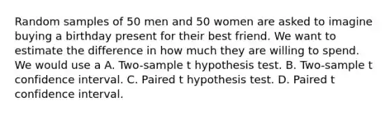 Random samples of 50 men and 50 women are asked to imagine buying a birthday present for their best friend. We want to estimate the difference in how much they are willing to spend. We would use a A. Two-sample t hypothesis test. B. Two-sample t confidence interval. C. Paired t hypothesis test. D. Paired t confidence interval.