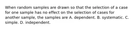 When random samples are drawn so that the selection of a case for one sample has no effect on the selection of cases for another sample, the samples are A. dependent. B. systematic. C. simple. D. independent.