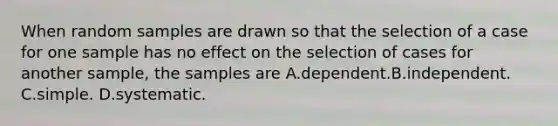 When random samples are drawn so that the selection of a case for one sample has no effect on the selection of cases for another sample, the samples are A.dependent.B.independent. C.simple. D.systematic.