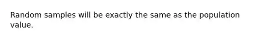Random samples will be exactly the same as the population value.