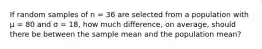 If random samples of n = 36 are selected from a population with µ = 80 and σ = 18, how much difference, on average, should there be between the sample mean and the population mean?