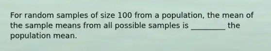 For random samples of size 100 from a population, the mean of the sample means from all possible samples is _________ the population mean.