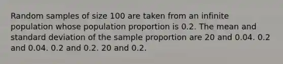 Random samples of size 100 are taken from an infinite population whose population proportion is 0.2. The mean and standard deviation of the sample proportion are 20 and 0.04. 0.2 and 0.04. 0.2 and 0.2. 20 and 0.2.