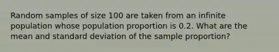 Random samples of size 100 are taken from an infinite population whose population proportion is 0.2. What are the mean and standard deviation of the sample proportion?