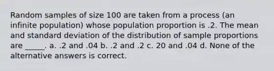 Random samples of size 100 are taken from a process (an infinite population) whose population proportion is .2. The mean and standard deviation of the distribution of sample proportions are _____. a. .2 and .04 b. .2 and .2 c. 20 and .04 d. None of the alternative answers is correct.