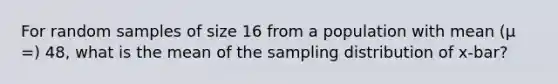 For random samples of size 16 from a population with mean (μ =) 48, what is the mean of the sampling distribution of x-bar?