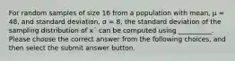 For random samples of size 16 from a population with mean, μ = 48, and standard deviation, σ = 8, the standard deviation of the sampling distribution of x¯ can be computed using __________. Please choose the correct answer from the following choices, and then select the submit answer button.