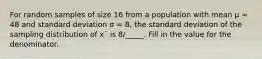 For random samples of size 16 from a population with mean μ = 48 and standard deviation σ = 8, the standard deviation of the sampling distribution of x¯ is 8/_____. Fill in the value for the denominator.