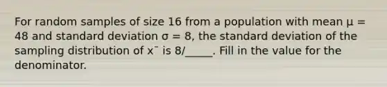 For random samples of size 16 from a population with mean μ = 48 and standard deviation σ = 8, the standard deviation of the sampling distribution of x¯ is 8/_____. Fill in the value for the denominator.