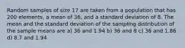 Random samples of size 17 are taken from a population that has 200 elements, a mean of 36, and a standard deviation of 8. The mean and the standard deviation of the sampling distribution of the sample means are a) 36 and 1.94 b) 36 and 8 c) 36 and 1.86 d) 8.7 and 1.94