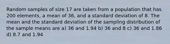 Random samples of size 17 are taken from a population that has 200 elements, a mean of 36, and a standard deviation of 8. The mean and the standard deviation of the sampling distribution of the sample means are a) 36 and 1.94 b) 36 and 8 c) 36 and 1.86 d) 8.7 and 1.94