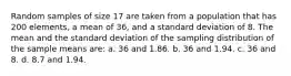 Random samples of size 17 are taken from a population that has 200 elements, a mean of 36, and a standard deviation of 8. The mean and the standard deviation of the sampling distribution of the sample means are: a. 36 and 1.86. b. 36 and 1.94. c. 36 and 8. d. 8.7 and 1.94.