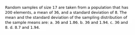 Random samples of size 17 are taken from a population that has 200 elements, a mean of 36, and a <a href='https://www.questionai.com/knowledge/kqGUr1Cldy-standard-deviation' class='anchor-knowledge'>standard deviation</a> of 8. The mean and the standard deviation of the sampling distribution of the sample means are: a. 36 and 1.86. b. 36 and 1.94. c. 36 and 8. d. 8.7 and 1.94.