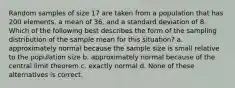 Random samples of size 17 are taken from a population that has 200 elements, a mean of 36, and a standard deviation of 8. Which of the following best describes the form of the sampling distribution of the sample mean for this situation? a. approximately normal because the sample size is small relative to the population size b. approximately normal because of the central limit theorem c. exactly normal d. None of these alternatives is correct.