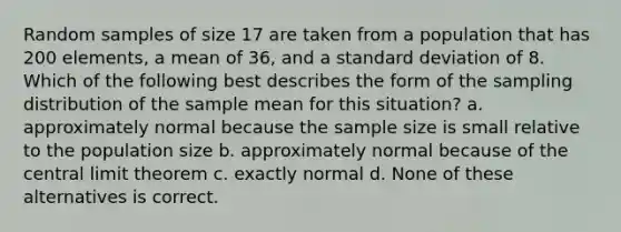 Random samples of size 17 are taken from a population that has 200 elements, a mean of 36, and a <a href='https://www.questionai.com/knowledge/kqGUr1Cldy-standard-deviation' class='anchor-knowledge'>standard deviation</a> of 8. Which of the following best describes the form of the sampling distribution of the sample mean for this situation? a. approximately normal because the sample size is small relative to the population size b. approximately normal because of the <a href='https://www.questionai.com/knowledge/kUf7Qv1J9z-central-limit-theorem' class='anchor-knowledge'>central limit theorem</a> c. exactly normal d. None of these alternatives is correct.