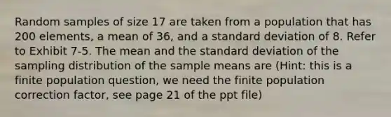 Random samples of size 17 are taken from a population that has 200 elements, a mean of 36, and a standard deviation of 8. Refer to Exhibit 7-5. The mean and the standard deviation of the sampling distribution of the sample means are (Hint: this is a finite population question, we need the finite population correction factor, see page 21 of the ppt file)