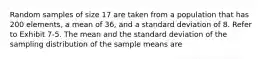 Random samples of size 17 are taken from a population that has 200 elements, a mean of 36, and a standard deviation of 8. Refer to Exhibit 7-5. The mean and the standard deviation of the sampling distribution of the sample means are