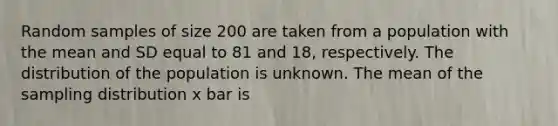 Random samples of size 200 are taken from a population with the mean and SD equal to 81 and 18, respectively. The distribution of the population is unknown. The mean of the sampling distribution x bar is