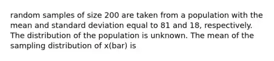 random samples of size 200 are taken from a population with the mean and standard deviation equal to 81 and 18, respectively. The distribution of the population is unknown. The mean of the sampling distribution of x(bar) is