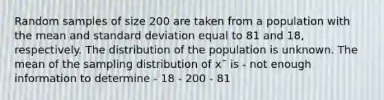 Random samples of size 200 are taken from a population with the mean and standard deviation equal to 81 and 18, respectively. The distribution of the population is unknown. The mean of the sampling distribution of x¯ is - not enough information to determine - 18 - 200 - 81