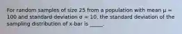 For random samples of size 25 from a population with mean μ = 100 and standard deviation σ = 10, the standard deviation of the sampling distribution of x-bar is _____.