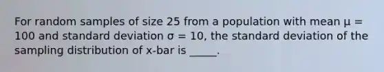 For random samples of size 25 from a population with mean μ = 100 and standard deviation σ = 10, the standard deviation of the sampling distribution of x-bar is _____.