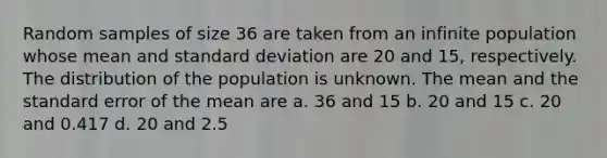 Random samples of size 36 are taken from an infinite population whose mean and standard deviation are 20 and 15, respectively. The distribution of the population is unknown. The mean and the standard error of the mean are a. 36 and 15 b. 20 and 15 c. 20 and 0.417 d. 20 and 2.5