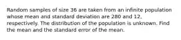 Random samples of size 36 are taken from an infinite population whose mean and standard deviation are 280 and 12, respectively. The distribution of the population is unknown. Find the mean and the standard error of the mean.