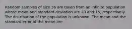 Random samples of size 36 are taken from an infinite population whose mean and standard deviation are 20 and 15, respectively. The distribution of the population is unknown. The mean and the standard error of the mean are