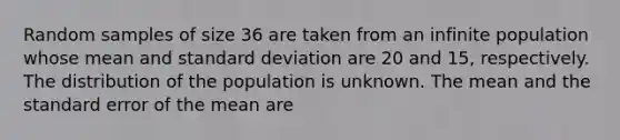 Random samples of size 36 are taken from an infinite population whose mean and standard deviation are 20 and 15, respectively. The distribution of the population is unknown. The mean and the standard error of the mean are