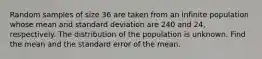 Random samples of size 36 are taken from an infinite population whose mean and standard deviation are 240 and 24, respectively. The distribution of the population is unknown. Find the mean and the standard error of the mean.