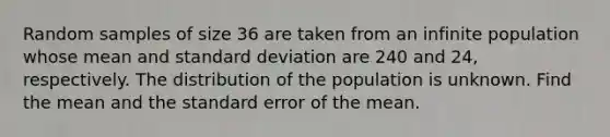 Random samples of size 36 are taken from an infinite population whose mean and <a href='https://www.questionai.com/knowledge/kqGUr1Cldy-standard-deviation' class='anchor-knowledge'>standard deviation</a> are 240 and 24, respectively. The distribution of the population is unknown. Find the mean and the standard error of the mean.